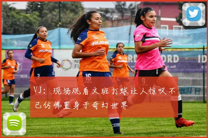 VJ：现场观看文班打球让人惊叹不已仿佛置身于奇幻世界