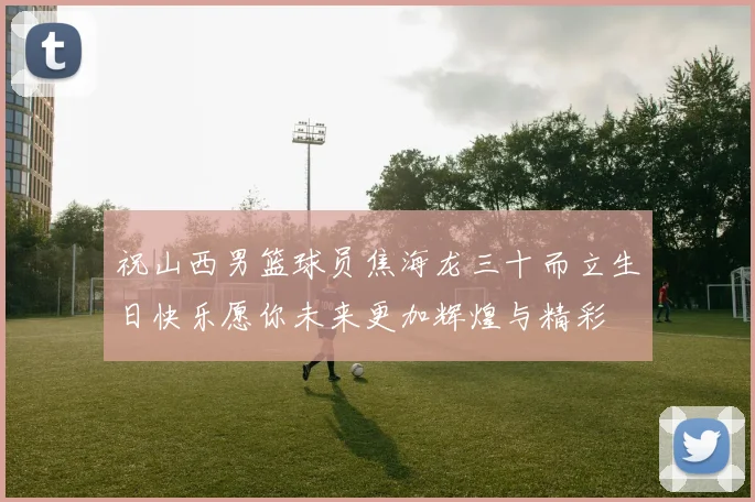 祝山西男篮球员焦海龙三十而立生日快乐愿你未来更加辉煌与精彩