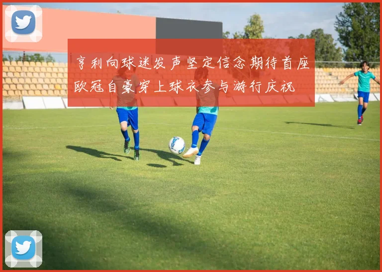 亨利向球迷发声坚定信念期待首座欧冠自豪穿上球衣参与游行庆祝