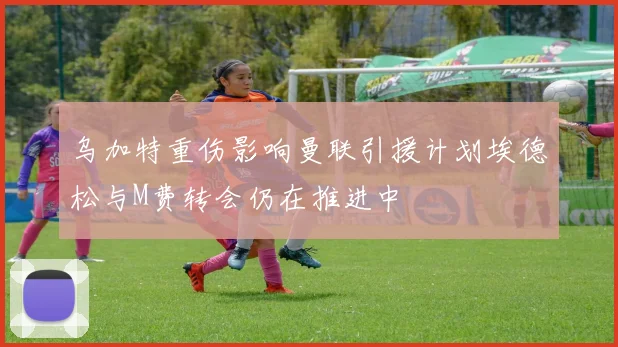乌加特重伤影响曼联引援计划埃德松与M费转会仍在推进中