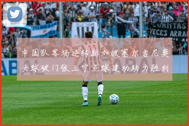 中国队客场逆转新加坡塞尔吉尼奥头球破门张玉宁点球建功助力胜利