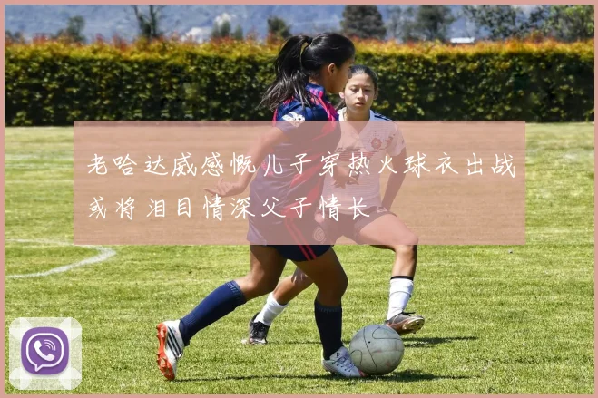 老哈达威感慨儿子穿热火球衣出战或将泪目情深父子情长