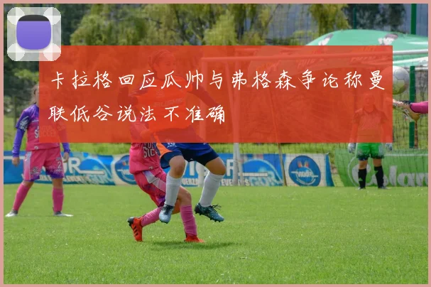 卡拉格回应瓜帅与弗格森争论称曼联低谷说法不准确