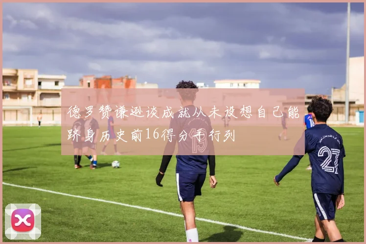 德罗赞谦逊谈成就从未设想自己能跻身历史前16得分手行列