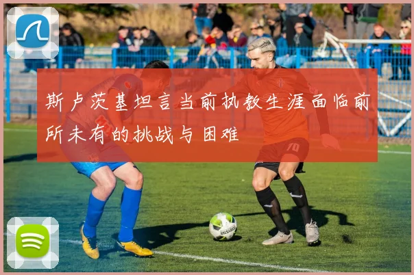 斯卢茨基坦言当前执教生涯面临前所未有的挑战与困难