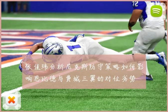 张佳玮分析尼克斯防守策略如何影响恩比德与费城三翼的对位劣势