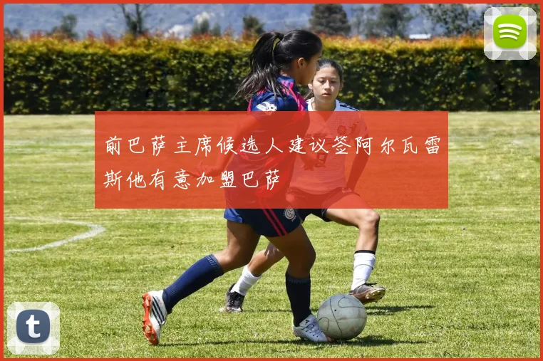 前巴萨主席候选人建议签阿尔瓦雷斯他有意加盟巴萨