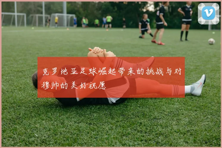 克罗地亚足球崛起带来的挑战与对穆帅的美好祝愿