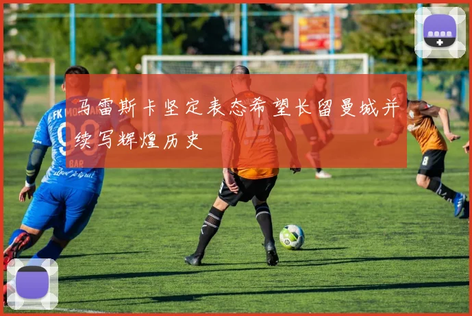 马雷斯卡坚定表态希望长留曼城并续写辉煌历史
