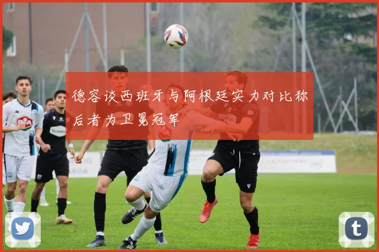 德容谈西班牙与阿根廷实力对比称后者为卫冕冠军