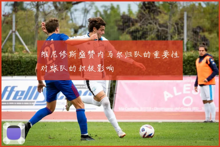 维尼修斯盛赞内马尔归队的重要性对球队的积极影响
