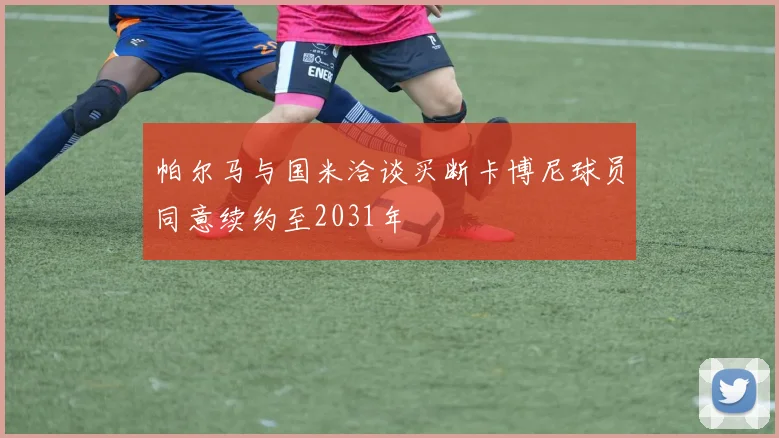 帕尔马与国米洽谈买断卡博尼球员同意续约至2031年