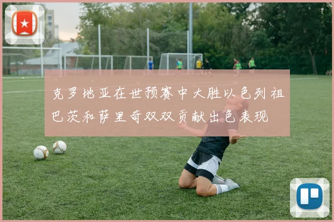 克罗地亚在世预赛中大胜以色列祖巴茨和萨里奇双双贡献出色表现