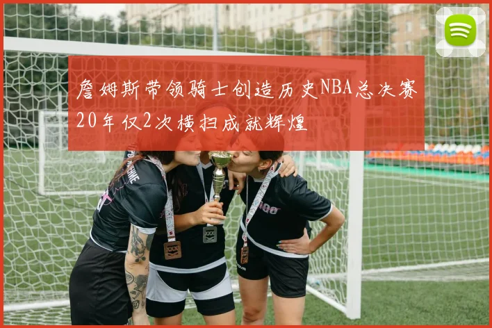 詹姆斯带领骑士创造历史NBA总决赛20年仅2次横扫成就辉煌