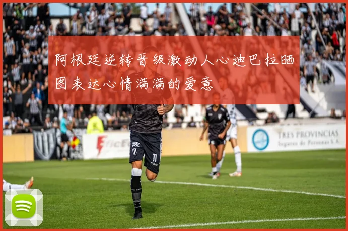 阿根廷逆转晋级激动人心迪巴拉晒图表达心情满满的爱意